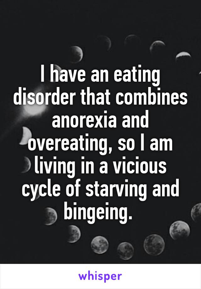 I have an eating disorder that combines anorexia and overeating, so I am living in a vicious cycle of starving and bingeing. 