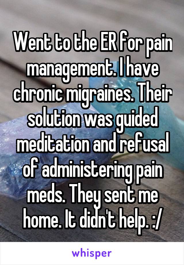 Went to the ER for pain management. I have chronic migraines. Their solution was guided meditation and refusal of administering pain meds. They sent me home. It didn't help. :/