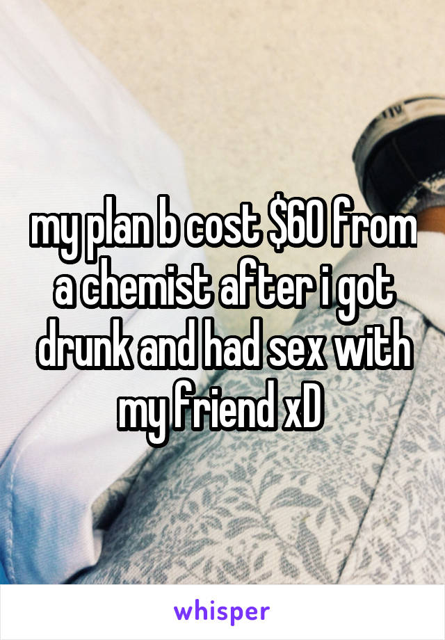 my plan b cost $60 from a chemist after i got drunk and had sex with my friend xD 