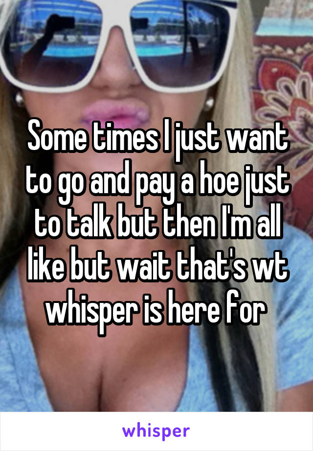 Some times I just want to go and pay a hoe just to talk but then I'm all like but wait that's wt whisper is here for 