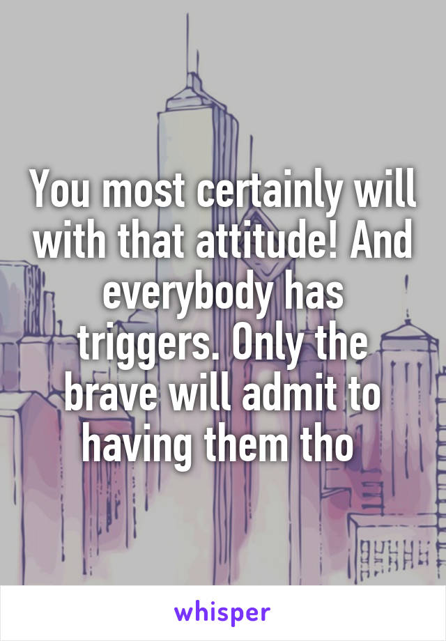 You most certainly will with that attitude! And everybody has triggers. Only the brave will admit to having them tho 