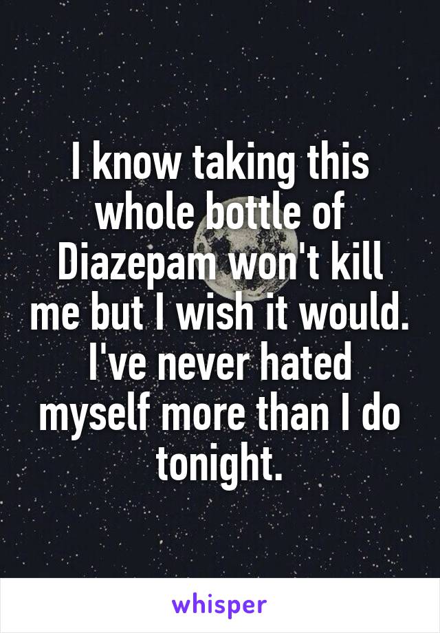 I know taking this whole bottle of Diazepam won't kill me but I wish it would.
I've never hated myself more than I do tonight.