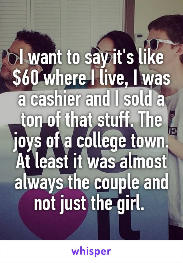 I want to say it's like $60 where I live, I was a cashier and I sold a ton of that stuff. The joys of a college town. At least it was almost always the couple and not just the girl. 