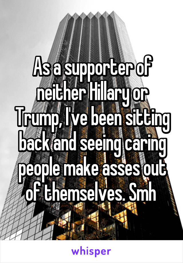 As a supporter of neither Hillary or Trump, I've been sitting back and seeing caring people make asses out of themselves. Smh 