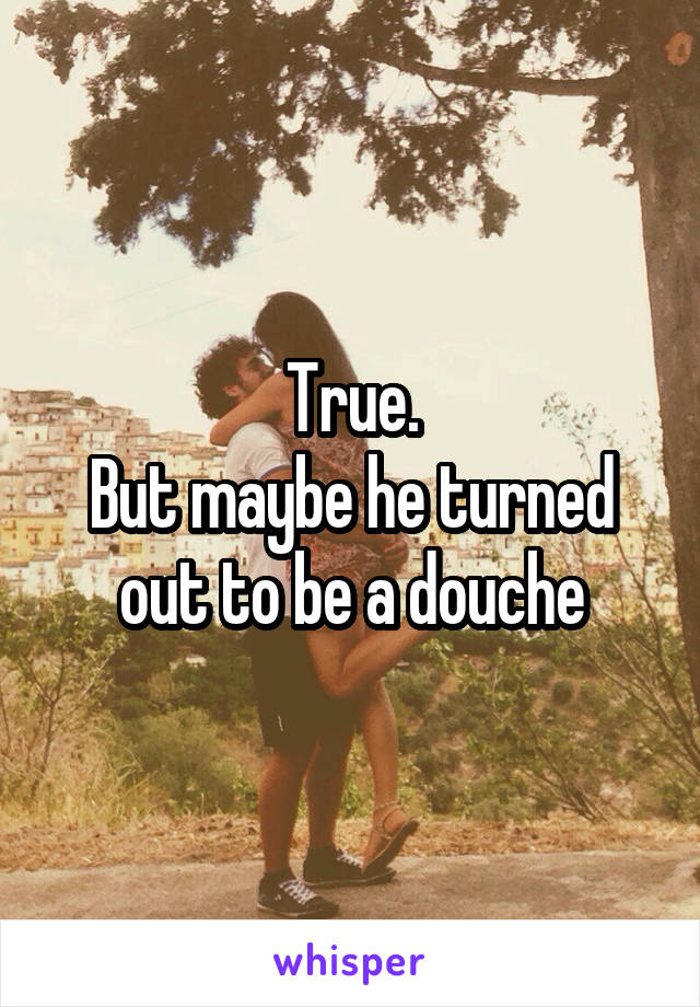 True.
But maybe he turned out to be a douche