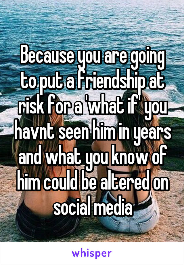 Because you are going to put a friendship at risk for a 'what if' you havnt seen him in years and what you know of him could be altered on social media