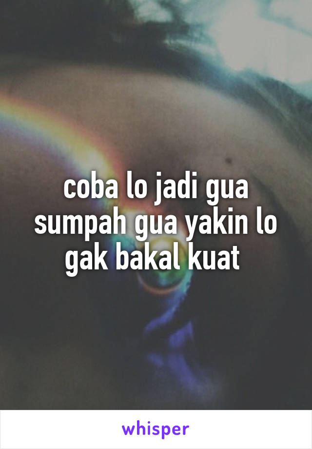 coba lo jadi gua sumpah gua yakin lo gak bakal kuat 