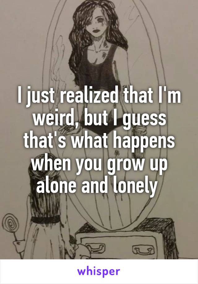 I just realized that I'm weird, but I guess that's what happens when you grow up alone and lonely 