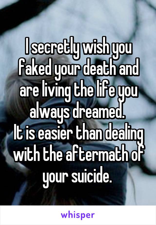 I secretly wish you faked your death and are living the life you always dreamed. 
It is easier than dealing with the aftermath of your suicide. 