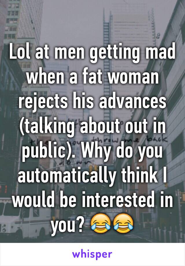 Lol at men getting mad when a fat woman rejects his advances (talking about out in public). Why do you automatically think I would be interested in you? 😂😂