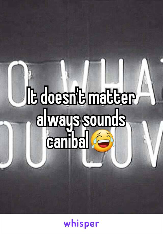 It doesn't matter   always sounds canibal😂