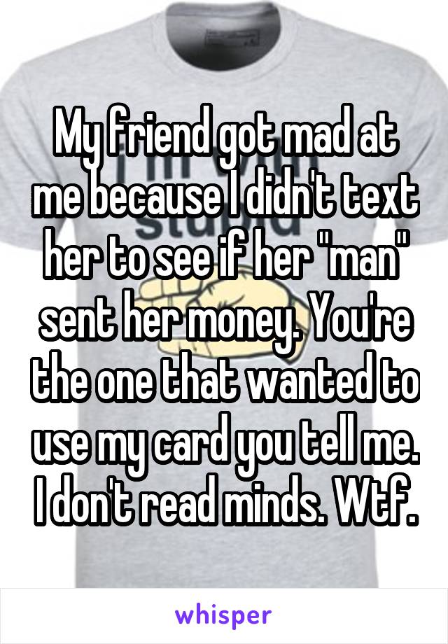 My friend got mad at me because I didn't text her to see if her "man" sent her money. You're the one that wanted to use my card you tell me. I don't read minds. Wtf.