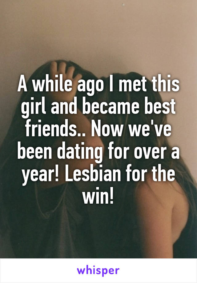 A while ago I met this girl and became best friends.. Now we've been dating for over a year! Lesbian for the win!