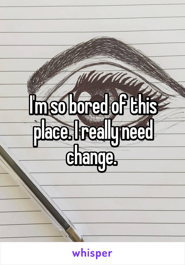 I'm so bored of this place. I really need change. 