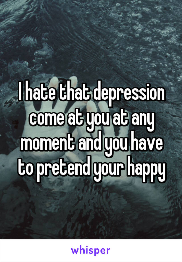 I hate that depression come at you at any moment and you have to pretend your happy