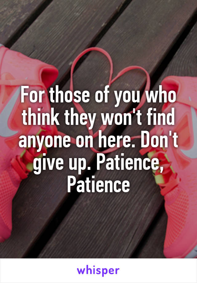 For those of you who think they won't find anyone on here. Don't give up. Patience, Patience