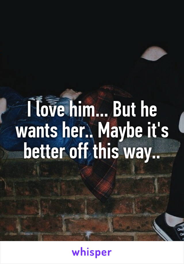 I love him... But he wants her.. Maybe it's better off this way..