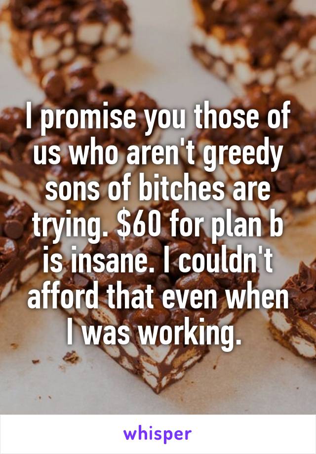 I promise you those of us who aren't greedy sons of bitches are trying. $60 for plan b is insane. I couldn't afford that even when I was working. 