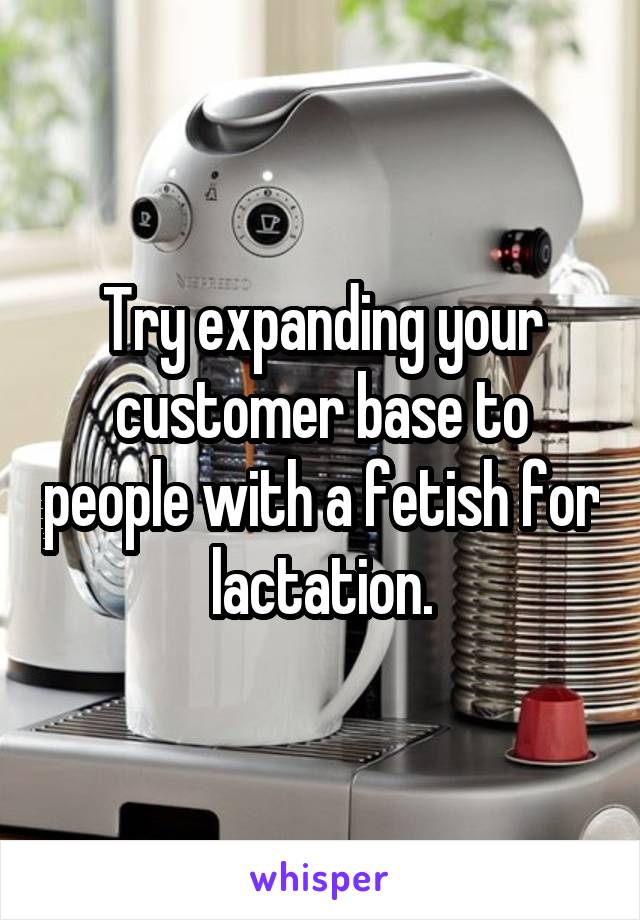 Try expanding your customer base to people with a fetish for lactation.