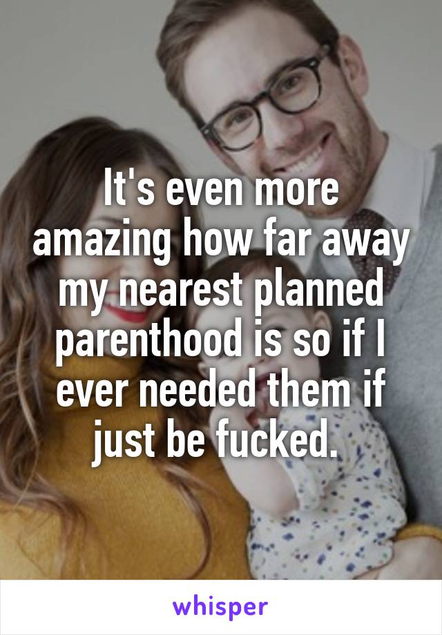 It's even more amazing how far away my nearest planned parenthood is so if I ever needed them if just be fucked. 