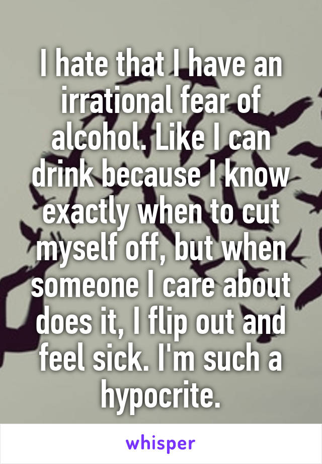 I hate that I have an irrational fear of alcohol. Like I can drink because I know exactly when to cut myself off, but when someone I care about does it, I flip out and feel sick. I'm such a hypocrite.