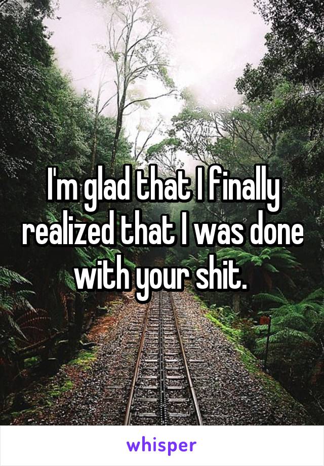 I'm glad that I finally realized that I was done with your shit. 