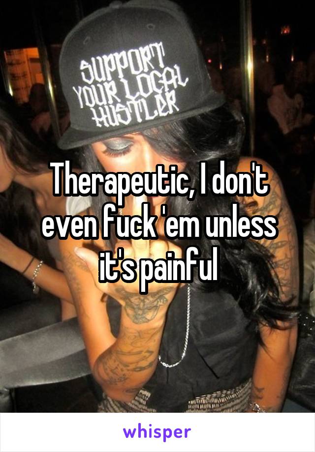 Therapeutic, I don't even fuck 'em unless it's painful