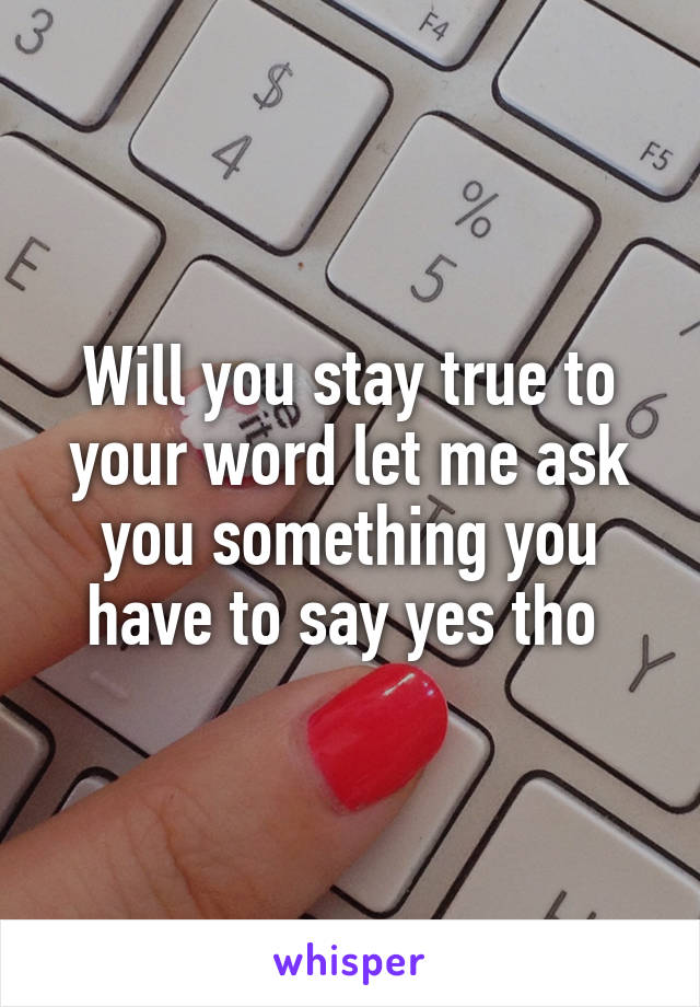 Will you stay true to your word let me ask you something you have to say yes tho 