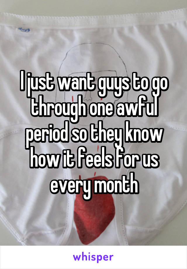 I just want guys to go through one awful period so they know how it feels for us every month