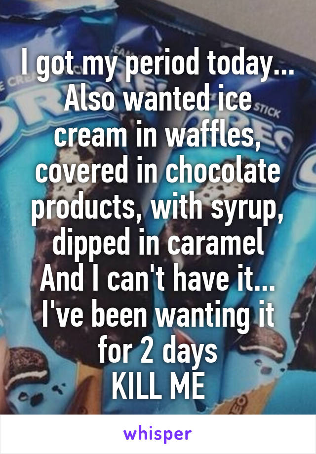 I got my period today...
Also wanted ice cream in waffles, covered in chocolate products, with syrup, dipped in caramel
And I can't have it...
I've been wanting it for 2 days
KILL ME