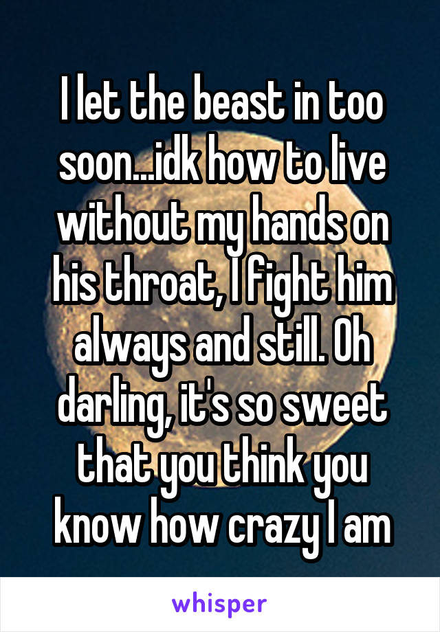 I let the beast in too soon...idk how to live without my hands on his throat, I fight him always and still. Oh darling, it's so sweet that you think you know how crazy I am