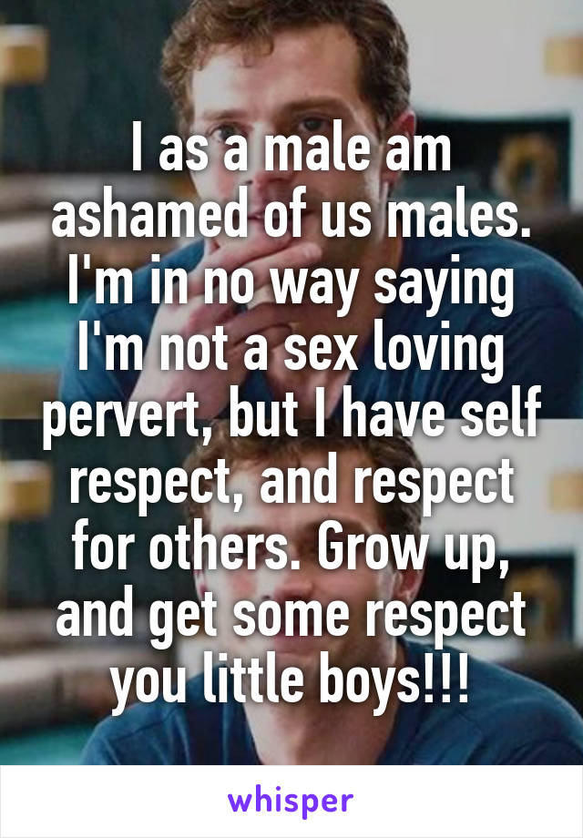 I as a male am ashamed of us males. I'm in no way saying I'm not a sex loving pervert, but I have self respect, and respect for others. Grow up, and get some respect you little boys!!!