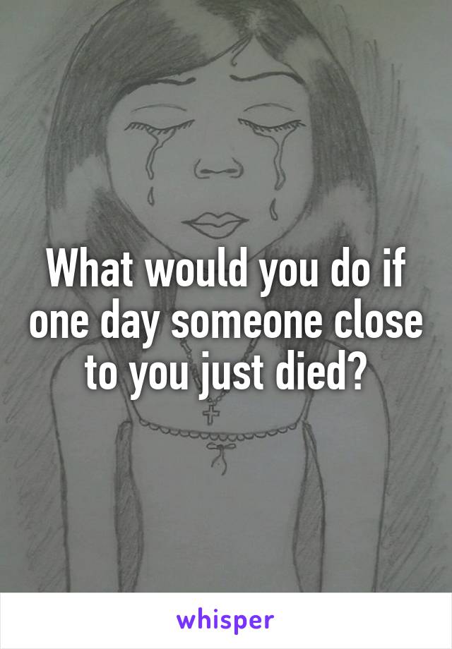 What would you do if one day someone close to you just died?