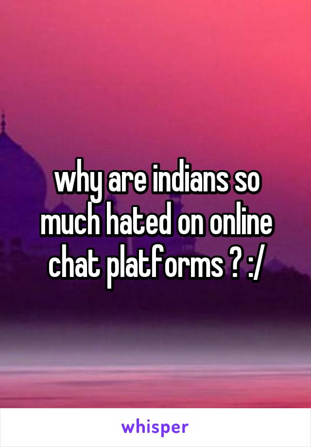 why are indians so much hated on online chat platforms ? :/