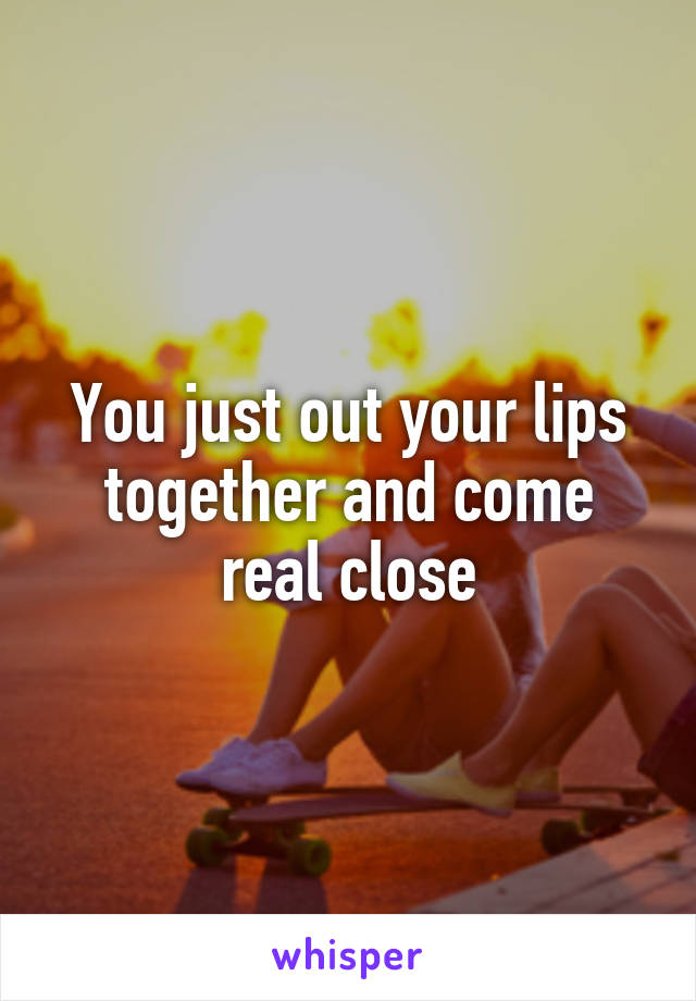 You just out your lips together and come real close