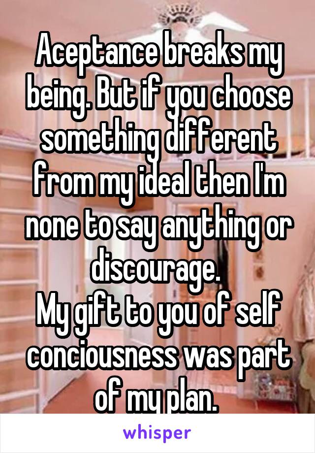 Aceptance breaks my being. But if you choose something different from my ideal then I'm none to say anything or discourage. 
My gift to you of self conciousness was part of my plan. 