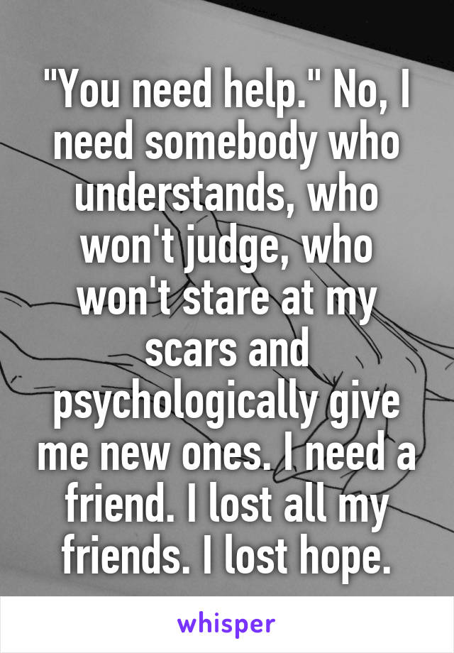 "You need help." No, I need somebody who understands, who won't judge, who won't stare at my scars and psychologically give me new ones. I need a friend. I lost all my friends. I lost hope.