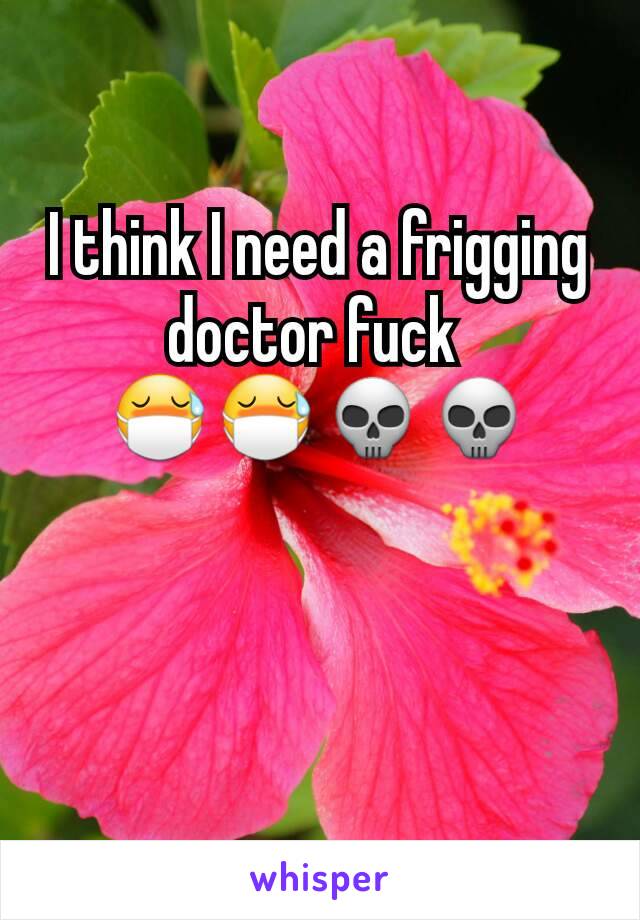 I think I need a frigging doctor fuck 
😷😷💀💀