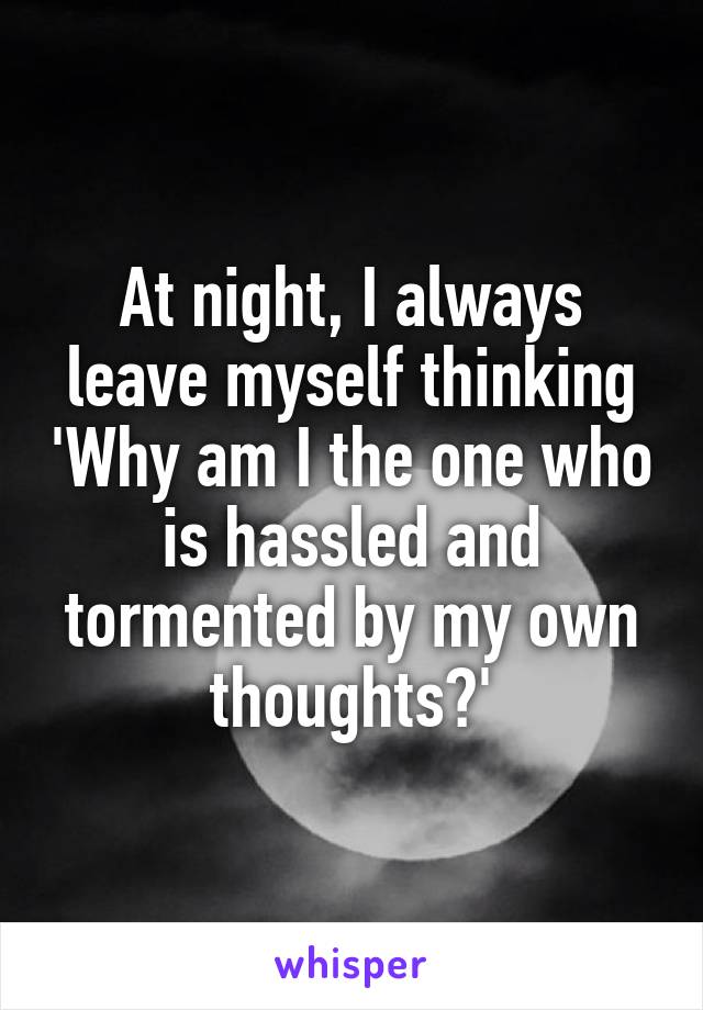 At night, I always leave myself thinking 'Why am I the one who is hassled and tormented by my own thoughts?'