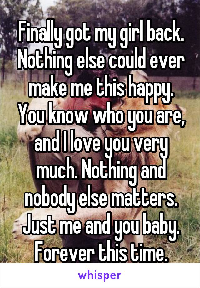 Finally got my girl back. Nothing else could ever make me this happy. You know who you are, and I love you very much. Nothing and nobody else matters. Just me and you baby. Forever this time.