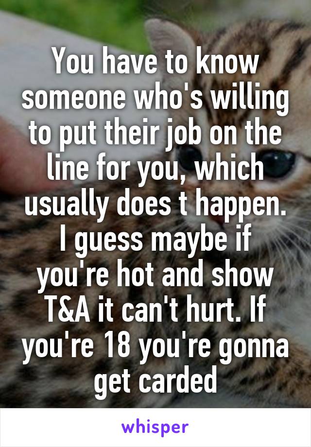 You have to know someone who's willing to put their job on the line for you, which usually does t happen. I guess maybe if you're hot and show T&A it can't hurt. If you're 18 you're gonna get carded