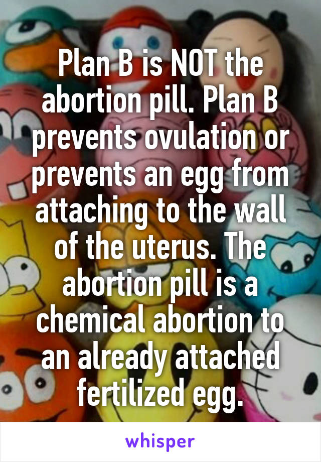 Plan B is NOT the abortion pill. Plan B prevents ovulation or prevents an egg from attaching to the wall of the uterus. The abortion pill is a chemical abortion to an already attached fertilized egg.