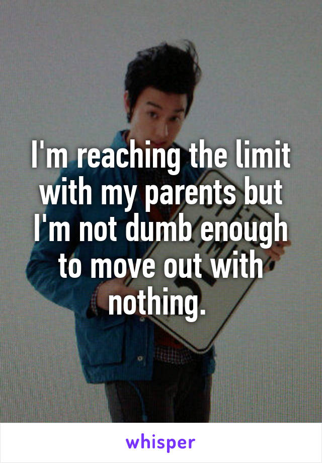 I'm reaching the limit with my parents but I'm not dumb enough to move out with nothing. 