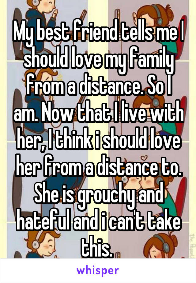 My best friend tells me I should love my family from a distance. So I am. Now that I live with her, I think i should love her from a distance to. She is grouchy and hateful and i can't take this. 