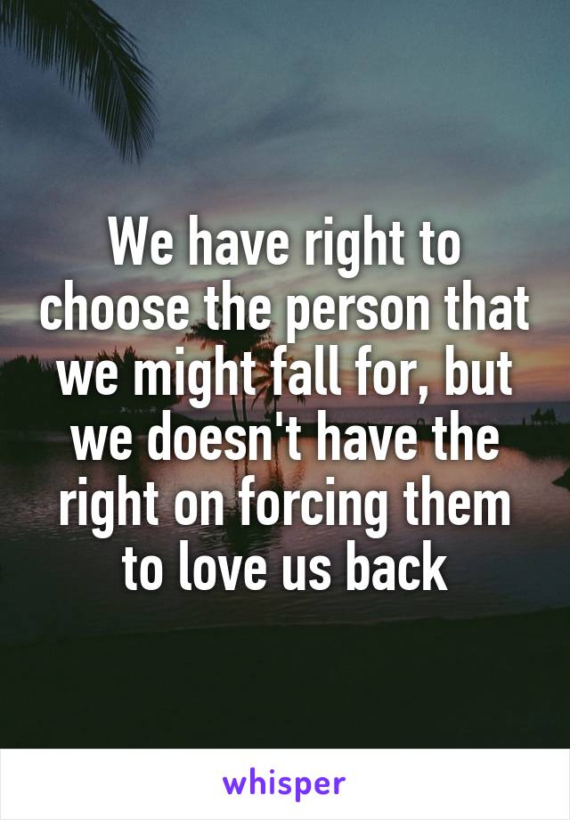 We have right to choose the person that we might fall for, but we doesn't have the right on forcing them to love us back