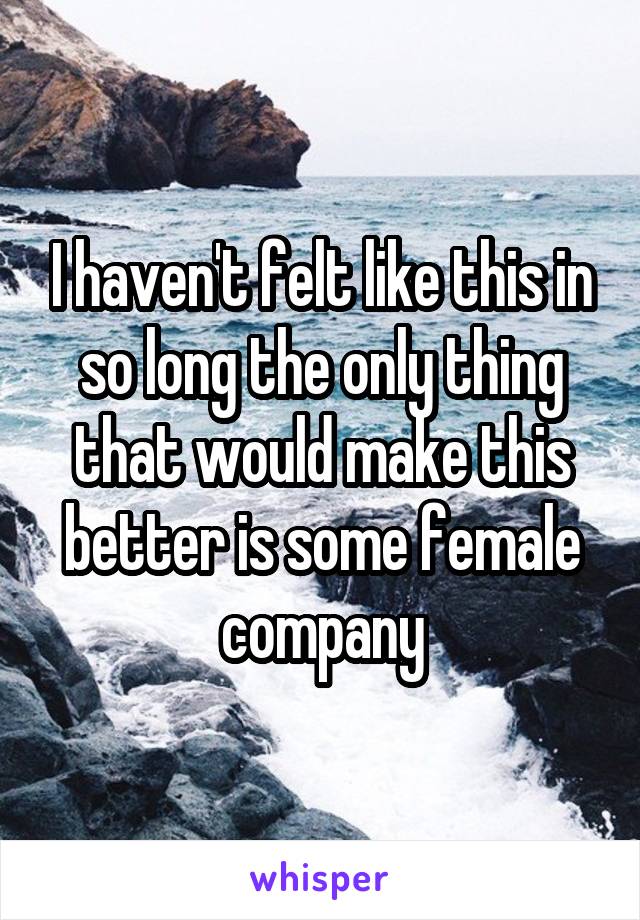 I haven't felt like this in so long the only thing that would make this better is some female company