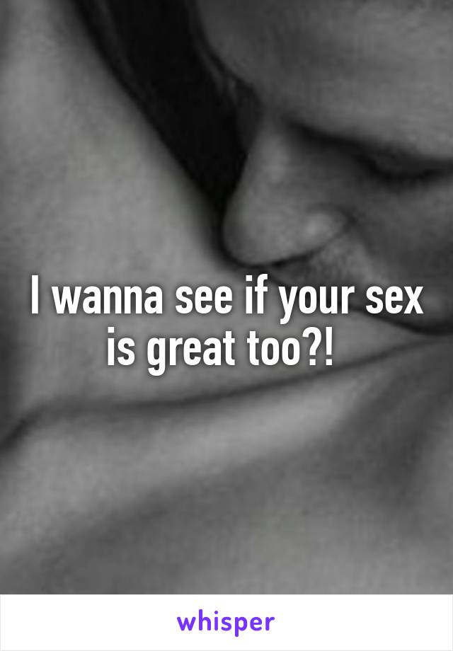 I wanna see if your sex is great too?! 