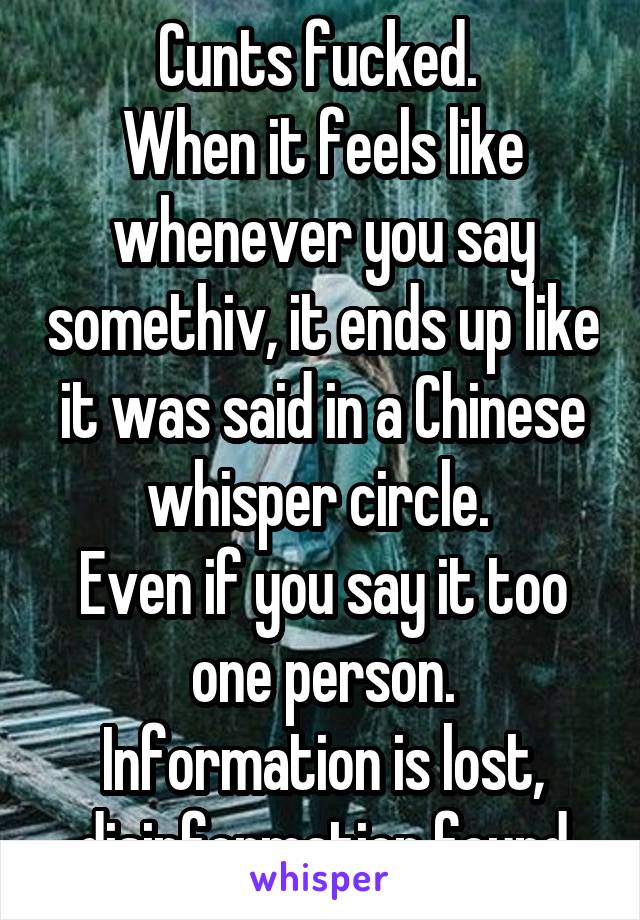 Cunts fucked. 
When it feels like whenever you say somethiv, it ends up like it was said in a Chinese whisper circle. 
Even if you say it too one person.
Information is lost, disinformation found