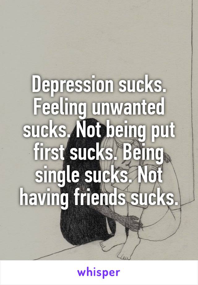 Depression sucks. Feeling unwanted sucks. Not being put first sucks. Being single sucks. Not having friends sucks.