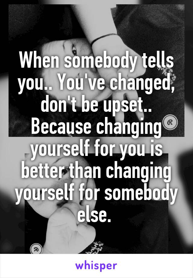 When somebody tells you.. You've changed, don't be upset.. Because changing yourself for you is better than changing yourself for somebody else. 